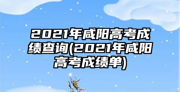 2021年咸阳高考成绩查询(2021年咸阳高考成绩单)