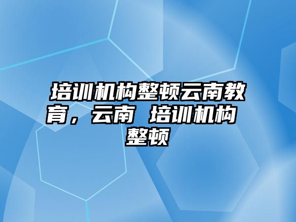 培训机构整顿云南教育，云南 培训机构 整顿