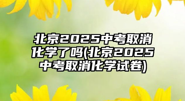 北京2025中考取消化学了吗(北京2025中考取消化学试卷)