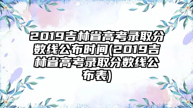 2019吉林省高考录取分数线公布时间(2019吉林省高考录取分数线公布表)