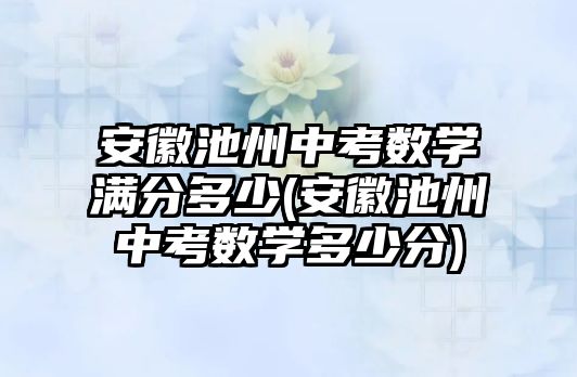 安徽池州中考数学满分多少(安徽池州中考数学多少分)