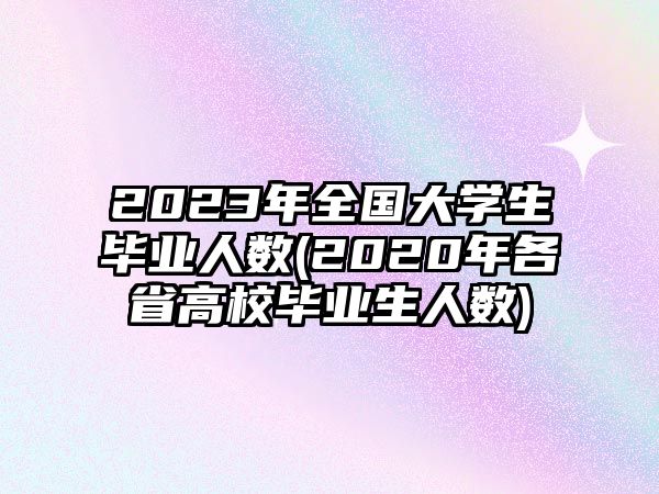 2023年全国大学生毕业人数(2020年各省高校毕业生人数)