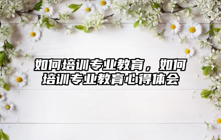 如何培训专业教育，如何培训专业教育心得体会