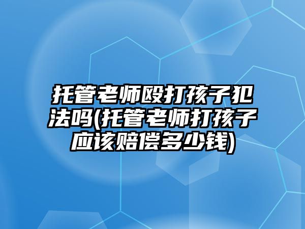 托管老师殴打孩子犯法吗(托管老师打孩子应该赔偿多少钱)