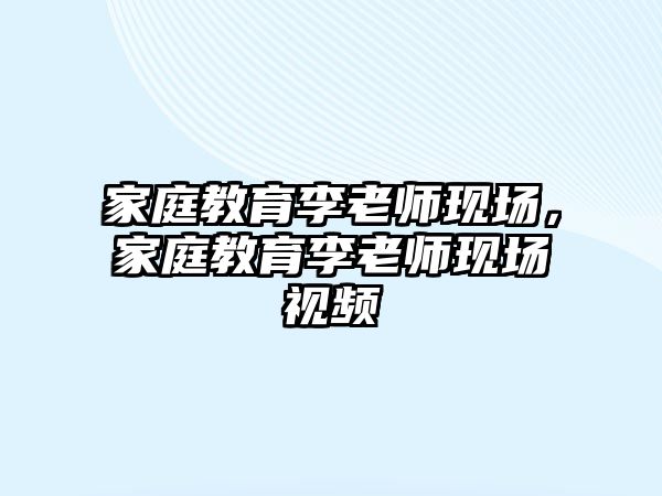 家庭教育李老师现场，家庭教育李老师现场视频