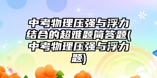 中考物理压强与浮力结合的超难题简答题(中考物理压强与浮力题)