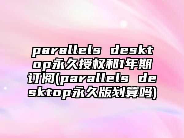 parallels desktop永久授权和1年期订阅(parallels desktop永久版划算吗)