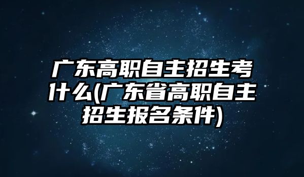 广东高职自主招生考什么(广东省高职自主招生报名条件)