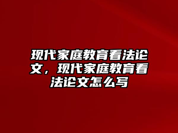 现代家庭教育看法论文，现代家庭教育看法论文怎么写