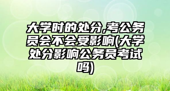 大学时的处分,考公务员会不会受影响(大学处分影响公务员考试吗)