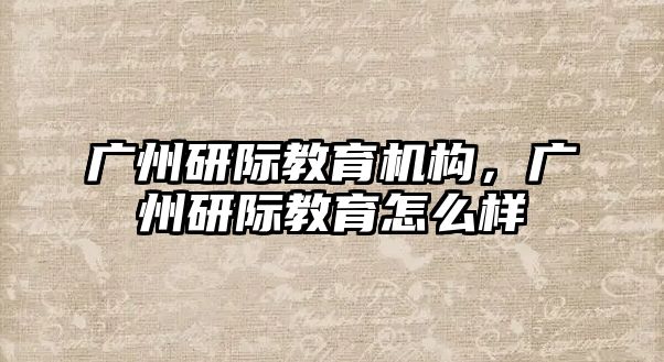 广州研际教育机构，广州研际教育怎么样