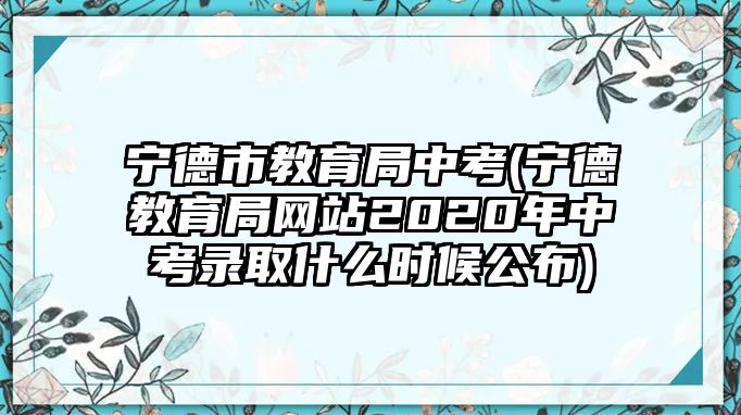 宁德市教育局中考(宁德教育局网站2020年中考录取什么时候公布)