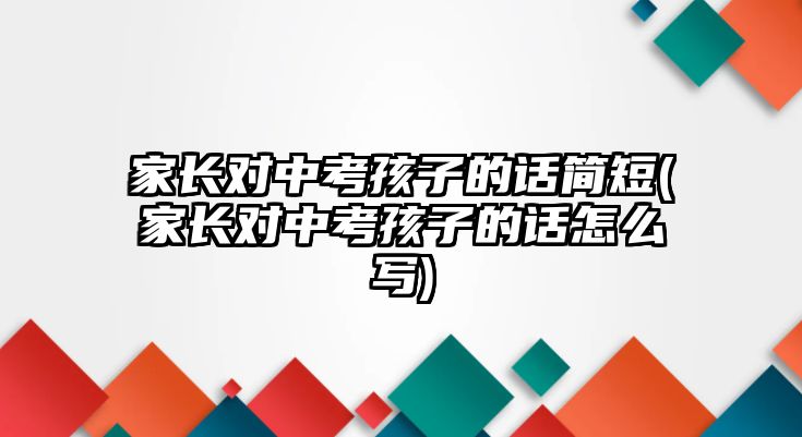 家长对中考孩子的话简短(家长对中考孩子的话怎么写)