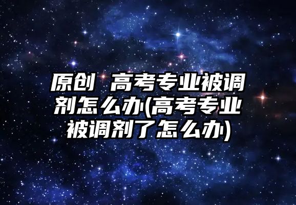 原创 高考专业被调剂怎么办(高考专业被调剂了怎么办)