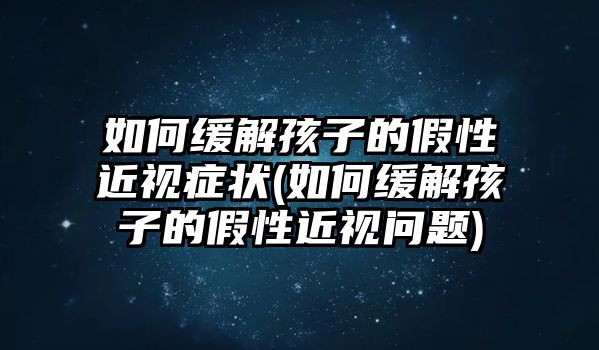 如何缓解孩子的假性近视症状(如何缓解孩子的假性近视问题)