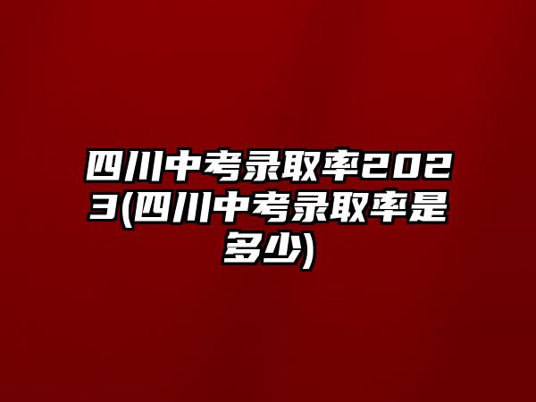 四川中考录取率2023(四川中考录取率是多少)