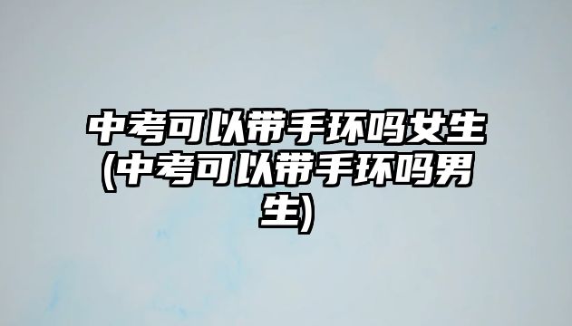 中考可以带手环吗女生(中考可以带手环吗男生)