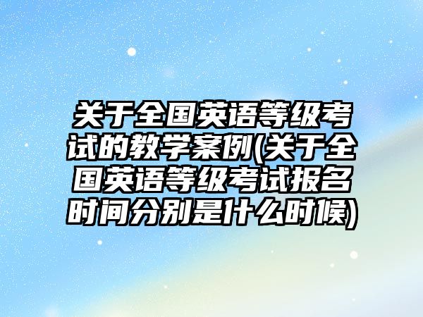 关于全国英语等级考试的教学案例(关于全国英语等级考试报名时间分别是什么时候)