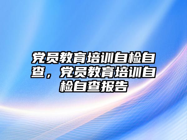 党员教育培训自检自查，党员教育培训自检自查报告