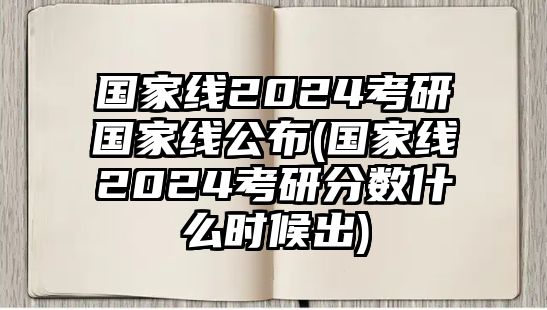 国家线2024考研国家线公布(国家线2024考研分数什么时候出)