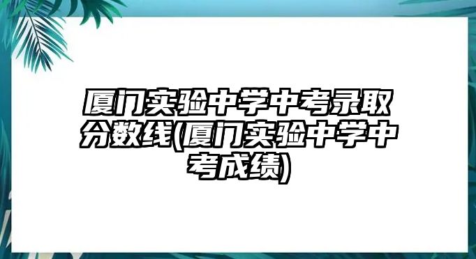 厦门实验中学中考录取分数线(厦门实验中学中考成绩)