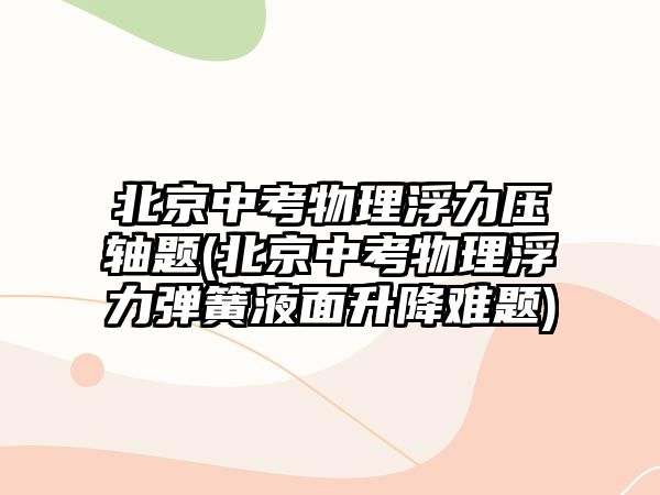 北京中考物理浮力压轴题(北京中考物理浮力弹簧液面升降难题)