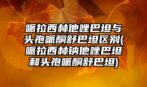 哌拉西林他唑巴坦与头孢哌酮舒巴坦区别(哌拉西林钠他唑巴坦和头孢哌酮舒巴坦)