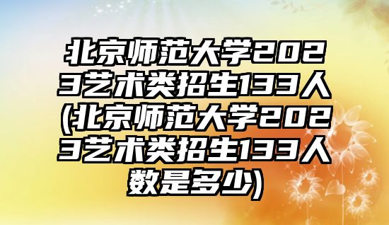 北京师范大学2023艺术类招生133人(北京师范大学2023艺术类招生133人数是多少)