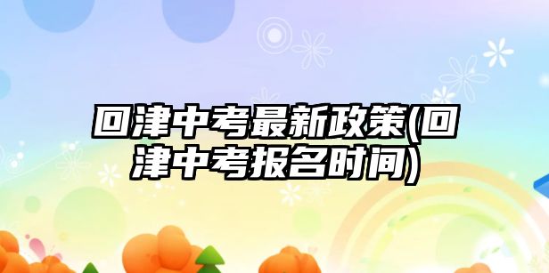 回津中考最新政策(回津中考报名时间)