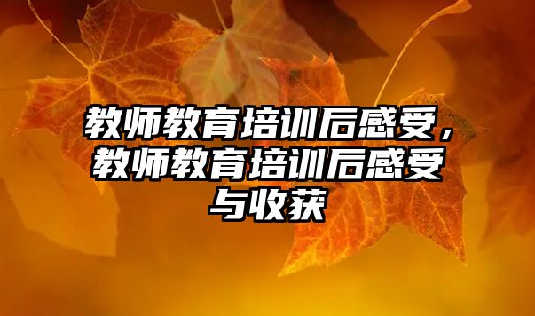 教师教育培训后感受，教师教育培训后感受与收获