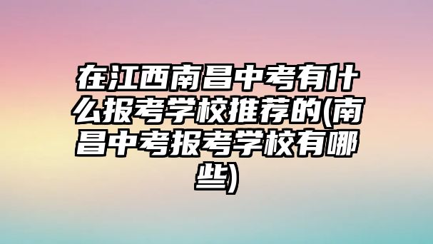 在江西南昌中考有什么报考学校推荐的(南昌中考报考学校有哪些)