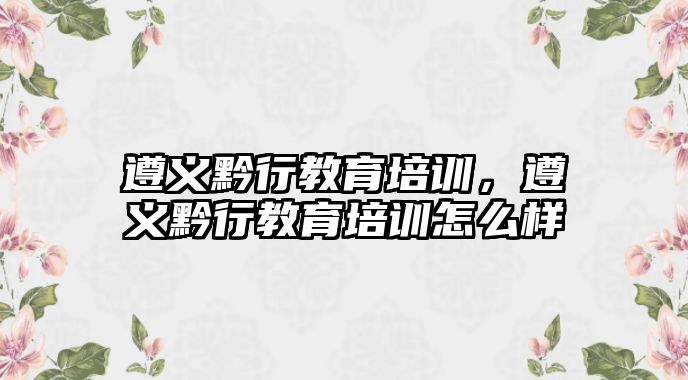 遵义黔行教育培训，遵义黔行教育培训怎么样