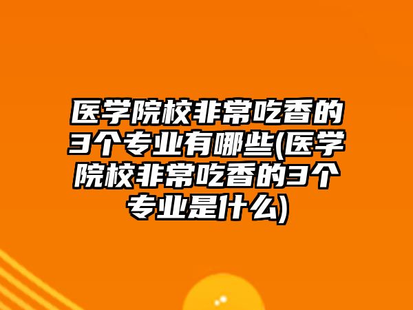 医学院校非常吃香的3个专业有哪些(医学院校非常吃香的3个专业是什么)