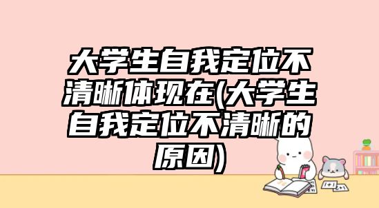 大学生自我定位不清晰体现在(大学生自我定位不清晰的原因)