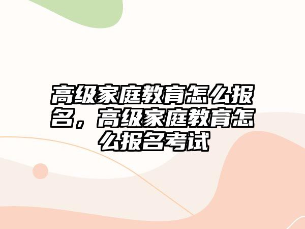 高级家庭教育怎么报名，高级家庭教育怎么报名考试