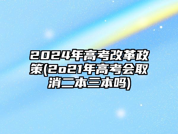 2024年高考改革政策(2o21年高考会取消二本三本吗)