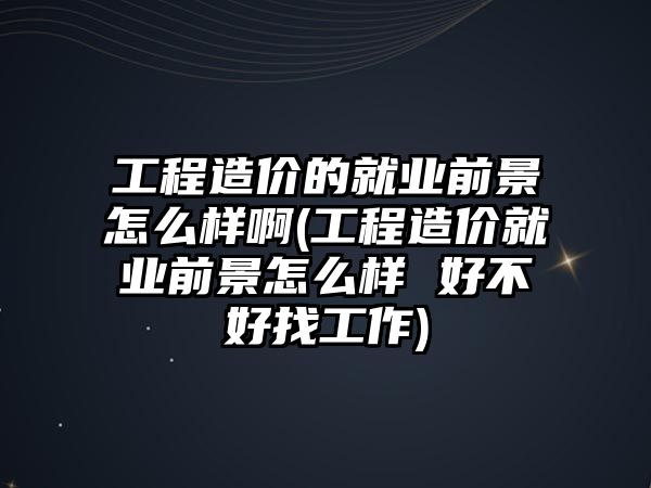 工程造价的就业前景怎么样啊(工程造价就业前景怎么样 好不好找工作)