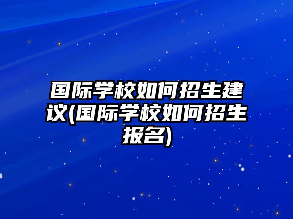 国际学校如何招生建议(国际学校如何招生报名)