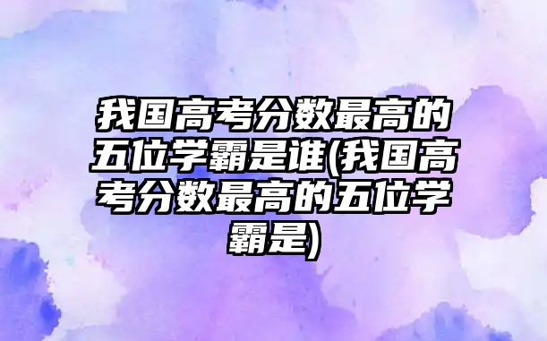 我国高考分数最高的五位学霸是谁(我国高考分数最高的五位学霸是)