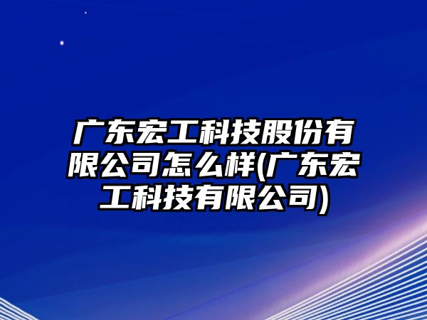 广东宏工科技股份有限公司怎么样(广东宏工科技有限公司)