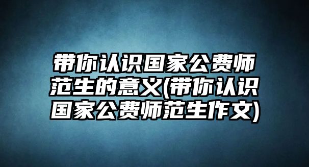 带你认识国家公费师范生的意义(带你认识国家公费师范生作文)