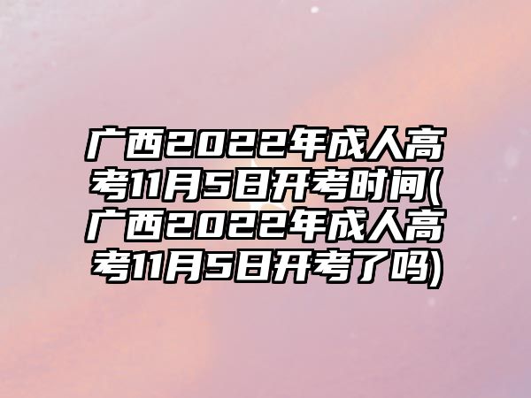 广西2022年成人高考11月5日开考时间(广西2022年成人高考11月5日开考了吗)