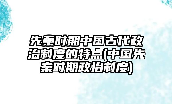 先秦时期中国古代政治制度的特点(中国先秦时期政治制度)