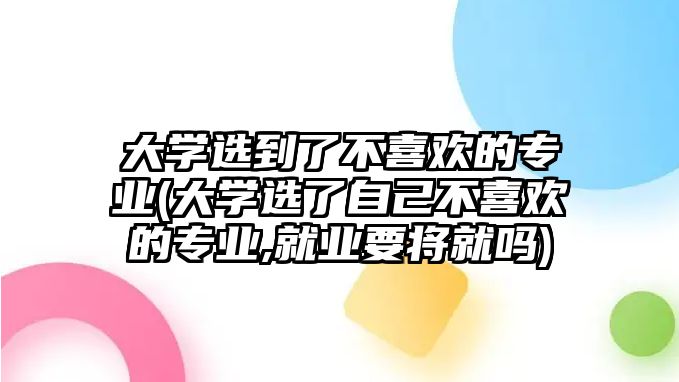 大学选到了不喜欢的专业(大学选了自己不喜欢的专业,就业要将就吗)