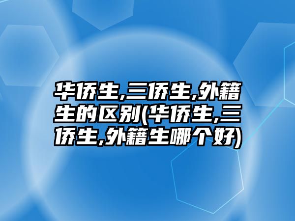 华侨生,三侨生,外籍生的区别(华侨生,三侨生,外籍生哪个好)