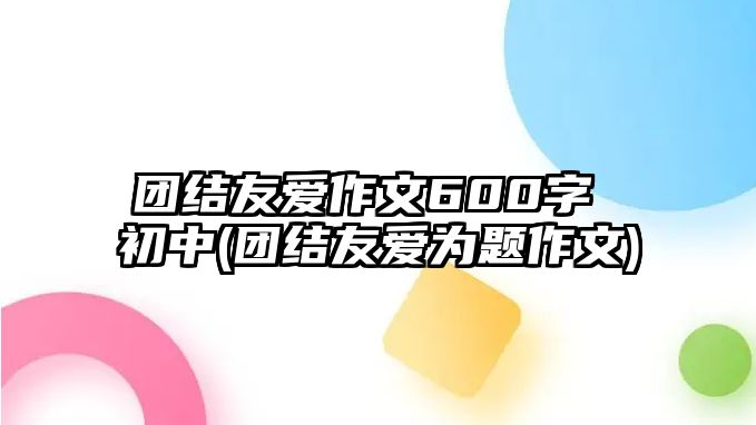 团结友爱作文600字 初中(团结友爱为题作文)