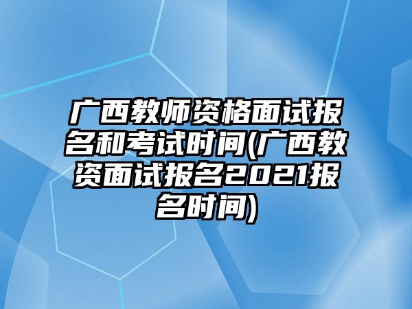 广西教师资格面试报名和考试时间(广西教资面试报名2021报名时间)