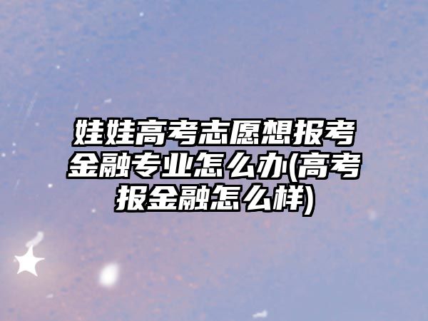 娃娃高考志愿想报考金融专业怎么办(高考报金融怎么样)