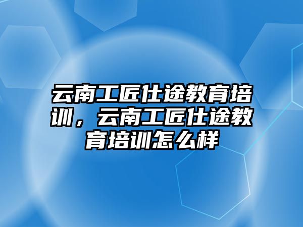 云南工匠仕途教育培训，云南工匠仕途教育培训怎么样