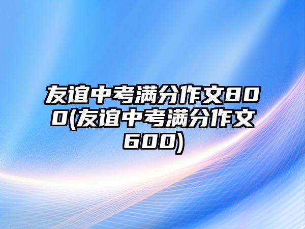 友谊中考满分作文800(友谊中考满分作文600)